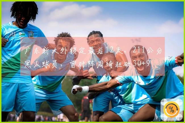 广东新大外锁定最后12天，211公分黑人球员，曾对阵周琦狂砍30+9
