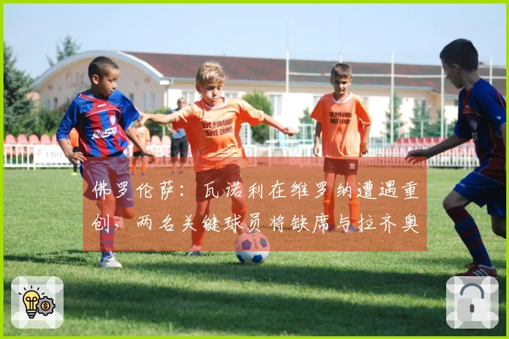 佛罗伦萨：瓦诺利在维罗纳遭遇重创，两名关键球员将缺席与拉齐奥的较量