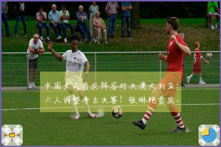 中国女足首发阵容对决澳大利亚：六人调整冲击决赛！张琳艳首发，王妍雯替王霜出场