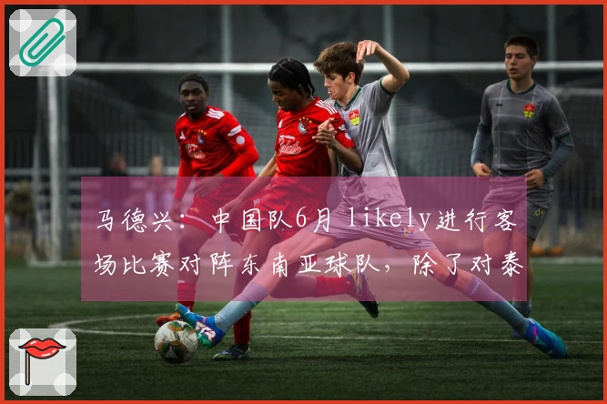 马德兴：中国队6月 likely进行客场比赛对阵东南亚球队，除了对泰国的比赛