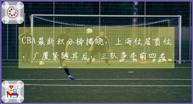 CBA最新积分榜揭晓，上海位居首位，广厦紧随其后，三队争夺前四名额