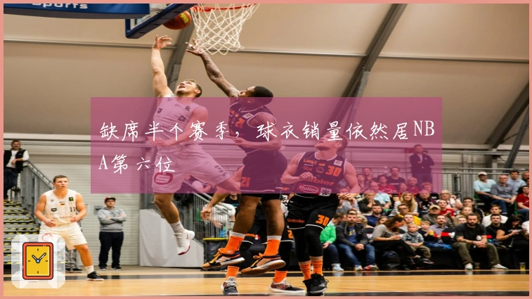 缺席半个赛季，球衣销量依然居NBA第六位