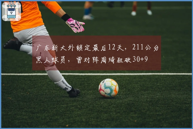 广东新大外锁定最后12天，211公分黑人球员，曾对阵周琦狂砍30+9