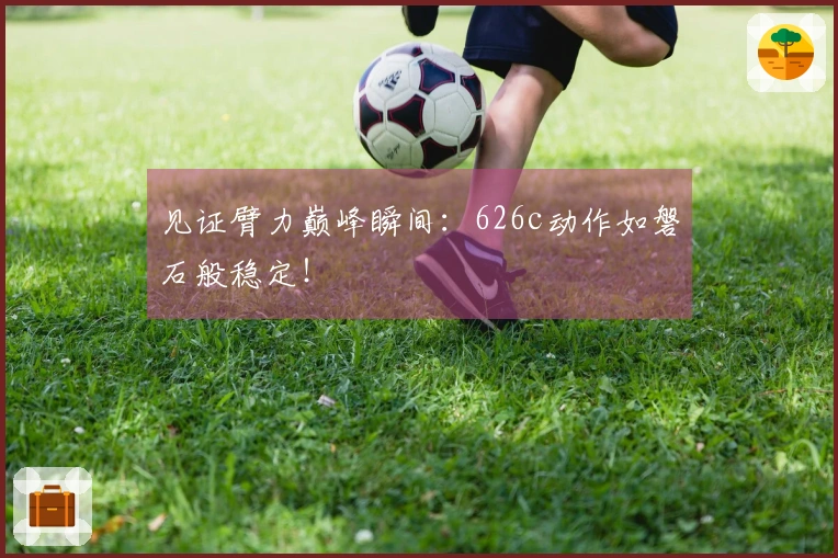 见证臂力巅峰瞬间：626c动作如磐石般稳定！