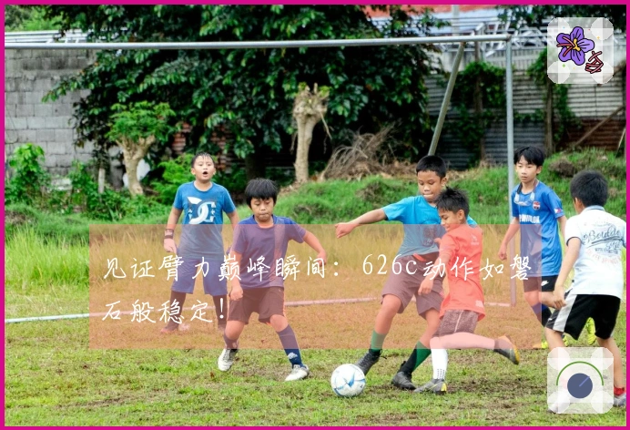 见证臂力巅峰瞬间：626c动作如磐石般稳定！