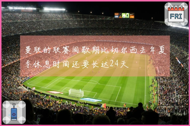 曼联的联赛间歇期比切尔西去年夏季休息时间还要长达24天