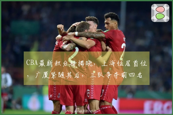 CBA最新积分榜揭晓，上海位居首位，广厦紧随其后，三队争夺前四名额