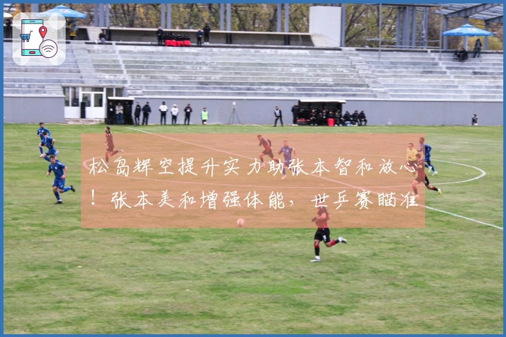 松岛辉空提升实力助张本智和放心！张本美和增强体能，世乒赛瞄准金牌