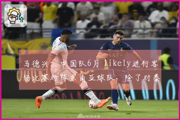 马德兴：中国队6月 likely进行客场比赛对阵东南亚球队，除了对泰国的比赛