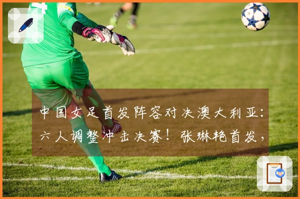 中国女足首发阵容对决澳大利亚：六人调整冲击决赛！张琳艳首发，王妍雯替王霜出场